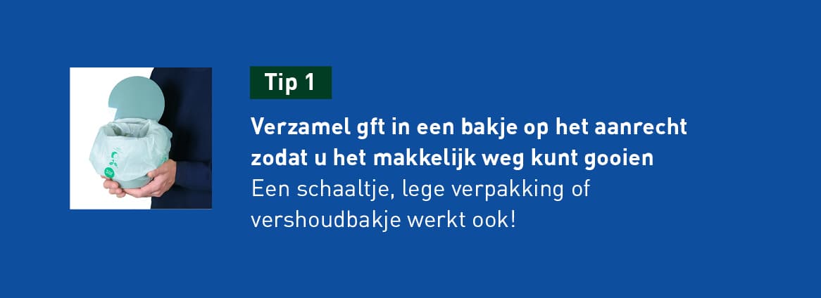 tip 1: Verzamel gft in een bakje op het aanrecht zodat u het makkelijk kunt weggooien. Een schaaltje, lege verpakking of verhoudbakje werkt ook.