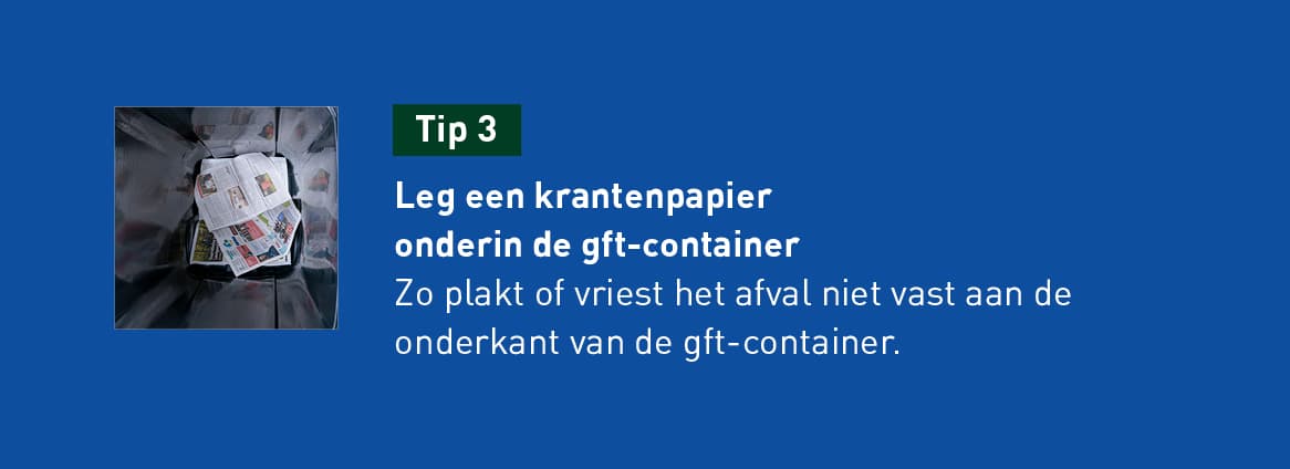 tip 3: Leg een krantenpapier onderin de gft container. Zo plakt of vriest het afval niet vast aan de onderkant van de gft-container.