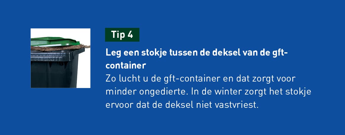 tip 4: leg een stokje tussen de deksel van de gft-container. Zo lucht u de gft-container en dat zorgt voor minder ongedierte. In de winter zorgt het stokje ervoor dat de deksel niet vastvriest.
